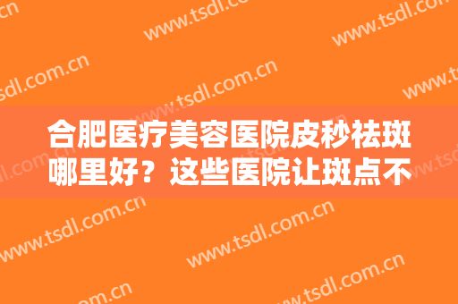 合肥医疗美容医院皮秒祛斑哪里好？这些医院让斑点不再遮挡你的美丽！