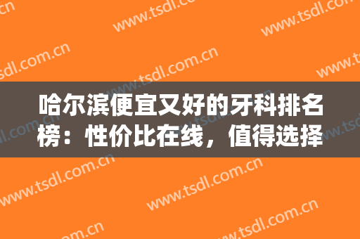 哈尔滨便宜又好的牙科排名榜：性价比在线，值得选择！(哈尔滨牙科排行)