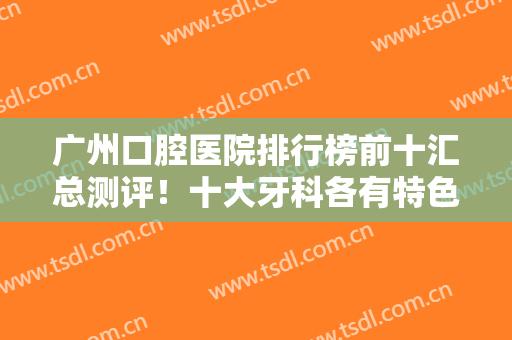 广州口腔医院排行榜前十汇总测评！十大牙科各有特色！前三的便宜又好