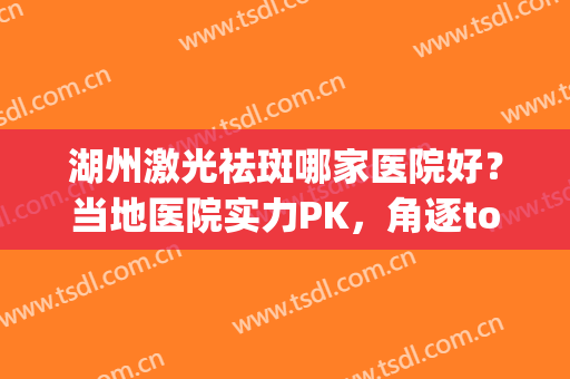 湖州激光祛斑哪家医院好？当地医院实力PK，角逐top3！(湖州中心医院激光祛斑)