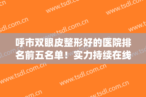 呼市双眼皮整形好的医院排名前五名单！实力持续在线，一起来看！(割双眼皮哪家正规医院好呼和浩特)