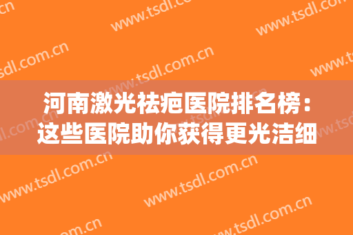 河南激光祛疤医院排名榜：这些医院助你获得更光洁细腻的怕皮肤~(河南疤痕修复医院排名)