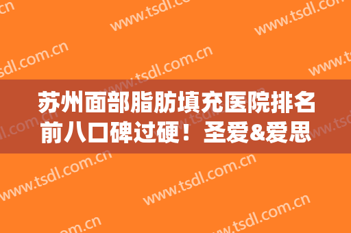 苏州面部脂肪填充医院排名前八口碑过硬！圣爱&爱思特_技术审美超赞(面部脂肪填充哪家医院好)