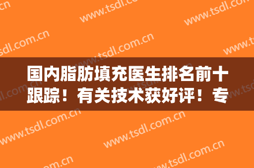 国内脂肪填充医生排名前十跟踪！有关技术获好评！专家大咖排排站！(国内著名的脂肪填充医生有谁)