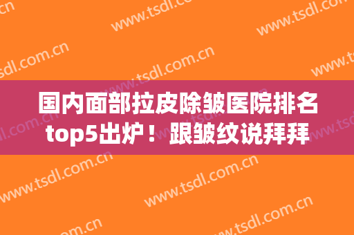 国内面部拉皮除皱医院排名top5出炉！跟皱纹说拜拜~(除皱纹拉皮哪里最好)