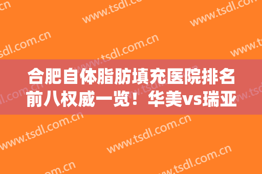 合肥自体脂肪填充医院排名前八权威一览！华美vs瑞亚_变美攻略，种草避雷