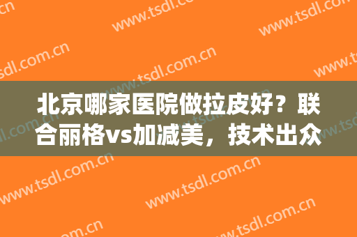 北京哪家医院做拉皮好？联合丽格vs加减美，技术出众排名高居前五(联合丽格整形医院好吗)