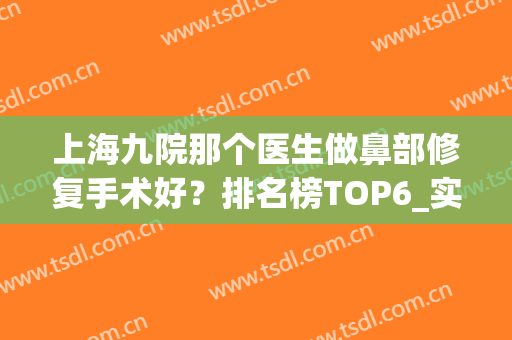 上海九院那个医生做鼻部修复手术好？排名榜TOP6_实力深厚价格厚道(上海九院鼻修复哪个医生好)