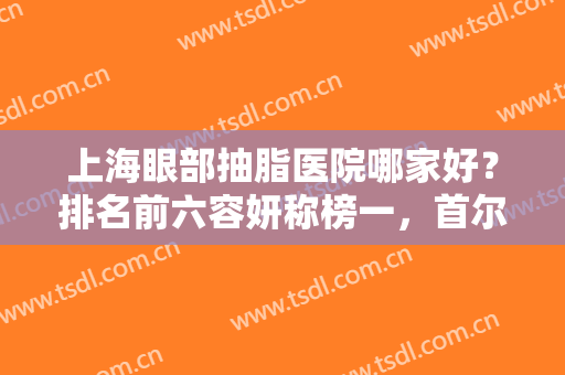 上海眼部抽脂医院哪家好？排名前六容妍称榜一，首尔丽格、时光等紧跟！