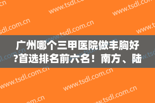 广州哪个三甲医院做丰胸好?首选排名前六名！南方、陆军总鲜有对手(广州三甲医院自体脂肪丰胸)