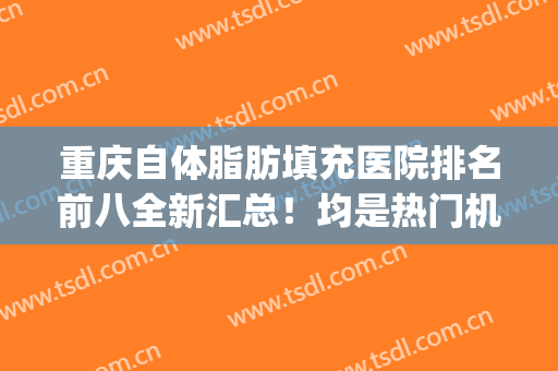 重庆自体脂肪填充医院排名前八全新汇总！均是热门机构整理_对比清清楚楚