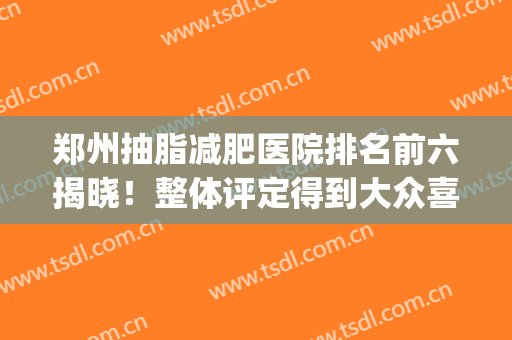 郑州抽脂减肥医院排名前六揭晓！整体评定得到大众喜爱！一起来选！(郑州面部吸脂哪个医院好)