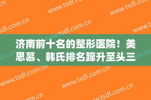 济南前十名的整形医院！美思慕、韩氏排名蹿升至头三位~实力分享(济南韩氏整形双眼皮)