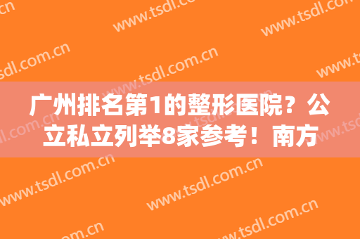 广州排名第1的整形医院？公立私立列举8家参考！南方、华美等在册(广州公立整形医院排名前十位)