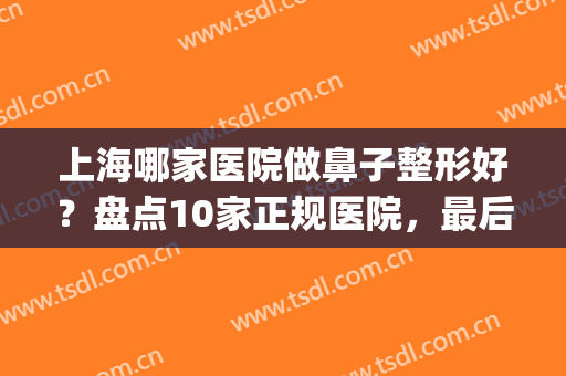 上海哪家医院做鼻子整形好？盘点10家正规医院，最后三家人气爆棚！(上海整形鼻子选什么医院好)