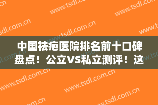 中国祛疤医院排名前十口碑盘点！公立VS私立测评！这几家实力不得输(目前国内最好的祛疤医院是哪家)