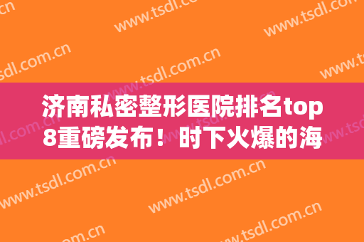 济南私密整形医院排名top8重磅发布！时下火爆的海峡、华侨全在这~(济南好的整形医院)