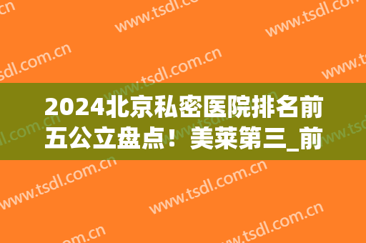 2024北京私密医院排名前五公立盘点！美莱第三_前两名各有特色~(北京私立医美排行榜)