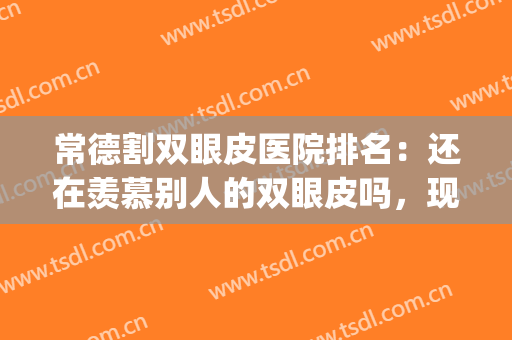常德割双眼皮医院排名：还在羡慕别人的双眼皮吗，现在你也能拥有！(常德做双眼皮)