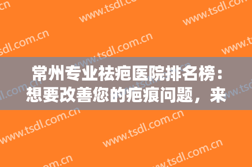 常州专业祛疤医院排名榜：想要改善您的疤痕问题，来找这些医院吧！(常州哪个医院做疤痕修复好)