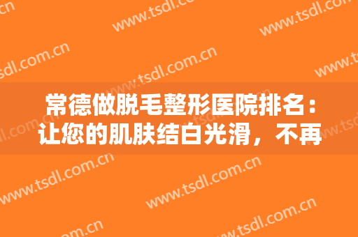 常德做脱毛整形医院排名：让您的肌肤结白光滑，不再受多毛的苦恼，这些医院来帮你！
