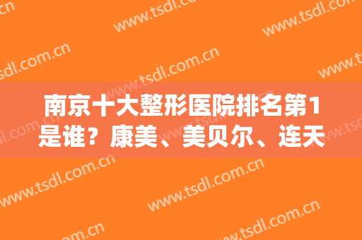 南京十大整形医院排名第1是谁？康美、美贝尔、连天美进前3名(南京排名第一的整形医院)