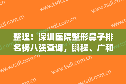 整理！深圳医院整形鼻子排名榜八强查询，鹏程、广和口碑（价目）来袭~(深圳鼻整形医生排名)