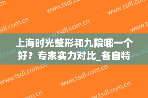 上海时光整形和九院哪一个好？专家实力对比_各自特色盘点(上海九院哪个区整容好)