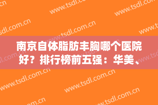 南京自体脂肪丰胸哪个医院好？排行榜前五强：华美、美贝尔同步对比！(自体脂肪丰胸哪家医院出名)