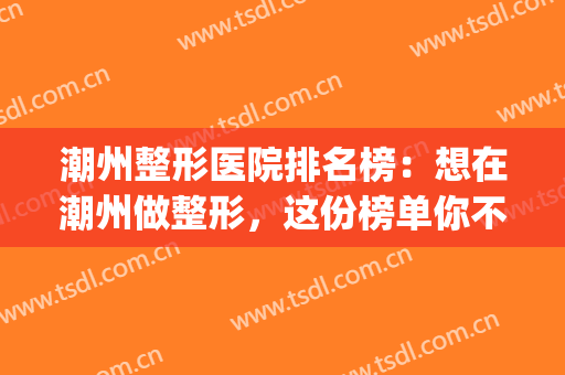 潮州整形医院排名榜：想在潮州做整形，这份榜单你不看怎么行？(潮州最大美容医院)