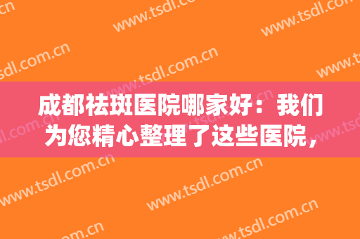成都祛斑医院哪家好：我们为您精心整理了这些医院，不妨来看看吧！(成都专业祛斑医院哪家最好)