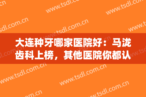 大连种牙哪家医院好：马泷齿科上榜，其他医院你都认识吗？(种牙哪家医院最专业)