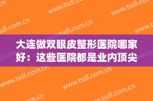 大连做双眼皮整形医院哪家好：这些医院都是业内顶尖，你不妨来看看(大连哪个医院做双眼皮手术比较好)