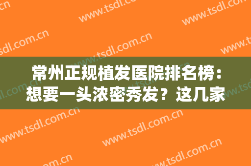 常州正规植发医院排名榜：想要一头浓密秀发？这几家医院助您圆梦！(常州哪个医院可以植发)