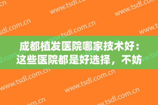 成都植发医院哪家技术好：这些医院都是好选择，不妨一起来看看吧！(四川成都植发医院排名)