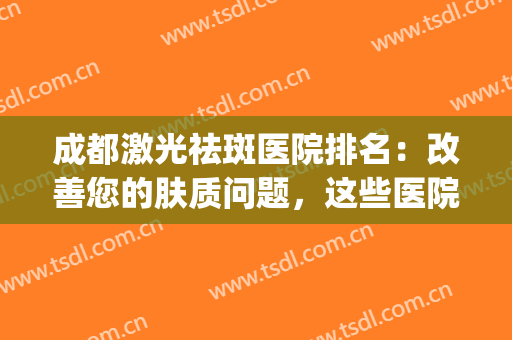 成都激光祛斑医院排名：改善您的肤质问题，这些医院是专业的！(成都祛斑比较好的医院)