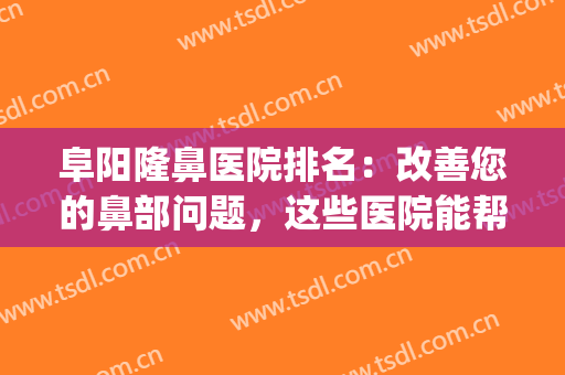 阜阳隆鼻医院排名：改善您的鼻部问题，这些医院能帮您！(阜阳哪家医院看鼻子最好?)