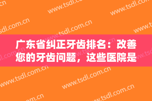 广东省纠正牙齿排名：改善您的牙齿问题，这些医院是专业的！(广东省比较好的牙科医院)