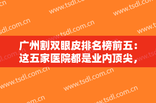 广州割双眼皮排名榜前五：这五家医院都是业内顶尖，不妨一起来看看吧！