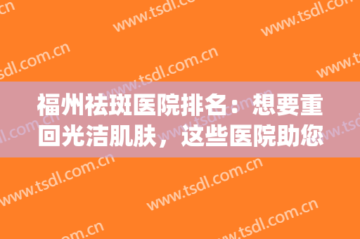 福州祛斑医院排名：想要重回光洁肌肤，这些医院助您圆梦！(福州协和医院祛斑)