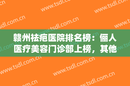 赣州祛疤医院排名榜：俪人医疗美容门诊部上榜，其他医院都是哪些？(赣州哪家整容医院最好)
