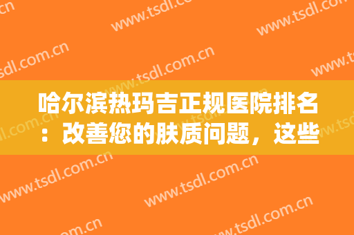 哈尔滨热玛吉正规医院排名：改善您的肤质问题，这些医院是专业的！(哈尔滨圣玛丽医院)