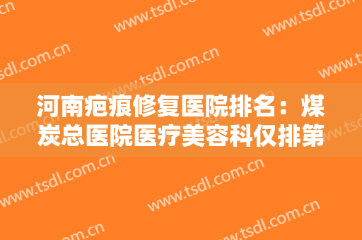 河南疤痕修复医院排名：煤炭总医院医疗美容科仅排第四，其他医院都是哪些？