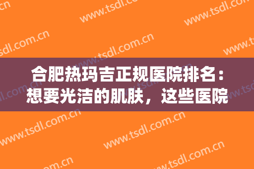 合肥热玛吉正规医院排名：想要光洁的肌肤，这些医院推荐给您！(合肥三甲医院热玛吉多少钱)
