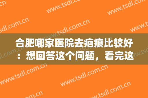 合肥哪家医院去疤痕比较好：想回答这个问题，看完这份榜单就够了！(合肥哪家医院去疤效果好?)