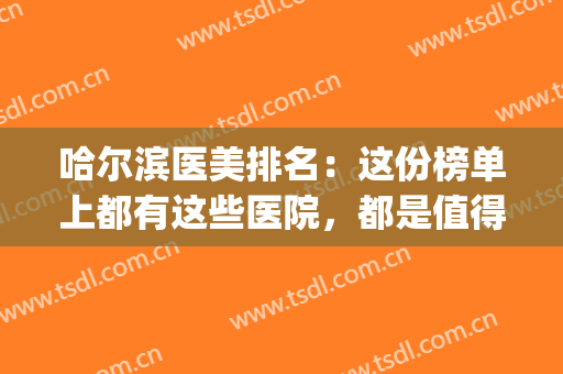 哈尔滨医美排名：这份榜单上都有这些医院，都是值得您信赖的选择！(哈尔滨医美学校排名)