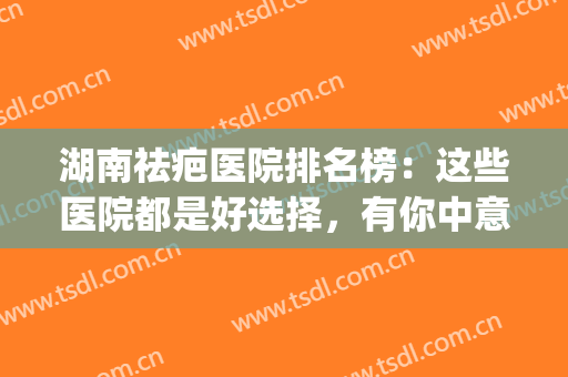 湖南祛疤医院排名榜：这些医院都是好选择，有你中意的那家吗？(湖南哪个医院去疤痕最好)