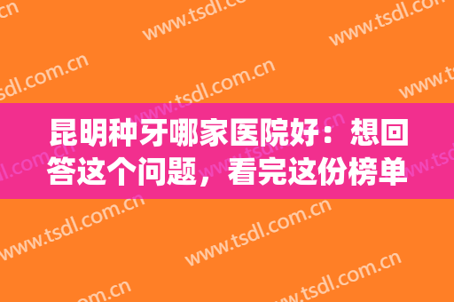 昆明种牙哪家医院好：想回答这个问题，看完这份榜单就够了！(昆明市种植牙哪家医院比较好)