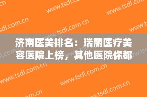 济南医美排名：瑞丽医疗美容医院上榜，其他医院你都认识吗？(瑞丽整形医院济南)