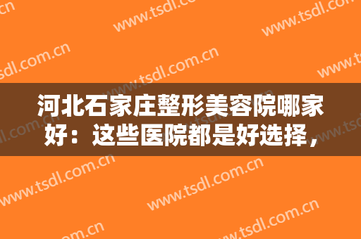 河北石家庄整形美容院哪家好：这些医院都是好选择，不妨一起来看看吧！